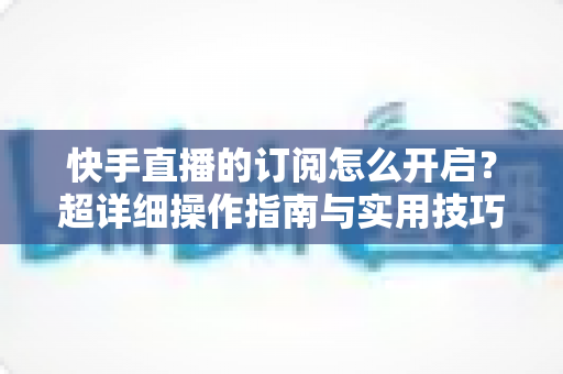 快手直播的订阅怎么开启?超详细操作指南与实用技巧全解析 快手直播的订阅怎么开启?超详细操作指南与实用技巧全解析