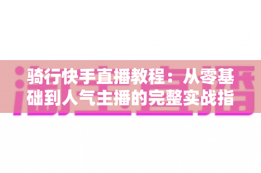 骑行快手直播教程:从零基础到人气主播的完整实战指南 骑行快手直播教程:从零基础到人气主播的完整实战指南