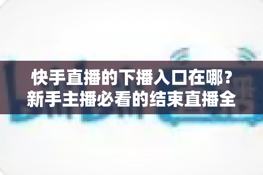 快手直播的下播入口在哪?新手主播必看的结束直播全流程指南 快手直播的下播入口在哪?新手主播必看的结束直播全流程指南