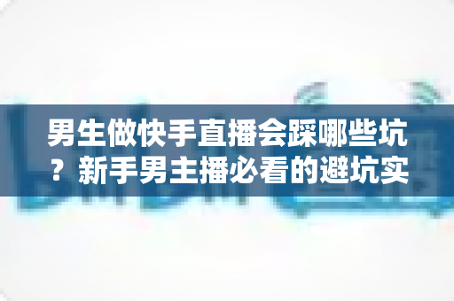 男生做快手直播会踩哪些坑?新手男主播必看的避坑实战指南 男生做快手直播会踩哪些坑?新手男主播必看的避坑实战指南