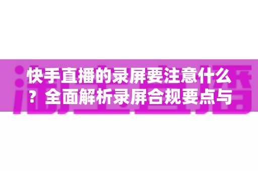快手直播的录屏要注意什么?全面解析录屏合规要点与高质量录制实用技巧 快手直播的录屏要注意什么?全面解析录屏合规要点与高质量录制实用技巧