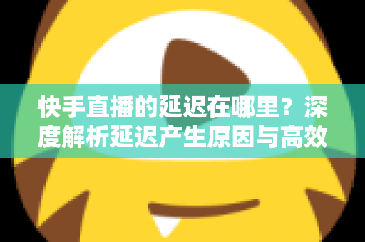 快手直播的延迟在哪里?深度解析延迟产生原因与高效优化方案大全 快手直播的延迟在哪里?深度解析延迟产生原因与高效优化方案大全