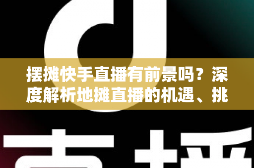摆摊快手直播有前景吗?深度解析地摊直播的机遇、挑战与变现路径 摆摊快手直播有前景吗?深度解析地摊直播的机遇、挑战与变现路径
