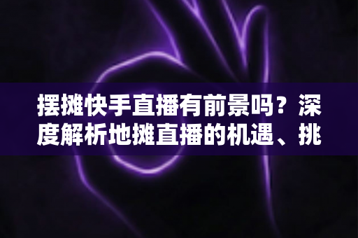 摆摊快手直播有前景吗?深度解析地摊直播的机遇、挑战与变现路径 摆摊快手直播有前景吗?深度解析地摊直播的机遇、挑战与变现路径