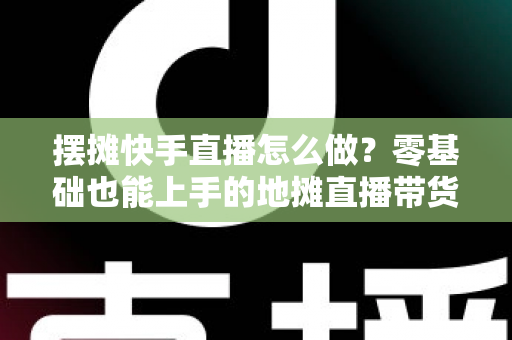 摆摊快手直播怎么做？零基础也能上手的地摊直播带货全攻略