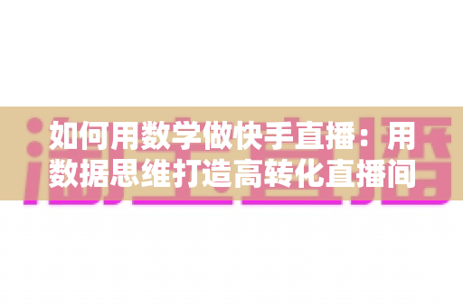 如何用数学做快手直播:用数据思维打造高转化直播间的实战指南 如何用数学做快手直播:用数据思维打造高转化直播间的实战指南