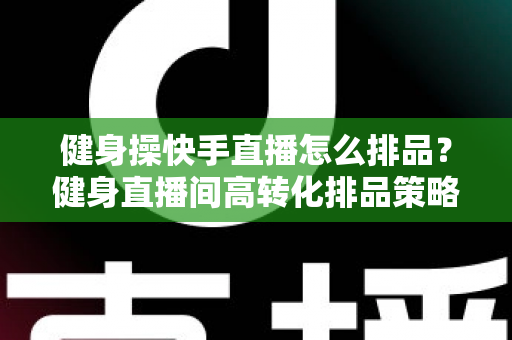 健身操快手直播怎么排品?健身直播间高转化排品策略与实操指南全解析 健身操快手直播怎么排品?健身直播间高转化排品策略与实操指南全解析