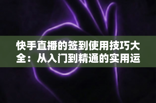 快手直播的签到使用技巧大全:从入门到精通的实用运营指南 快手直播的签到使用技巧大全:从入门到精通的实用运营指南