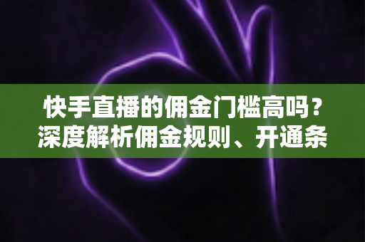 快手直播的佣金门槛高吗？深度解析佣金规则、开通条件与降低门槛的实用策略