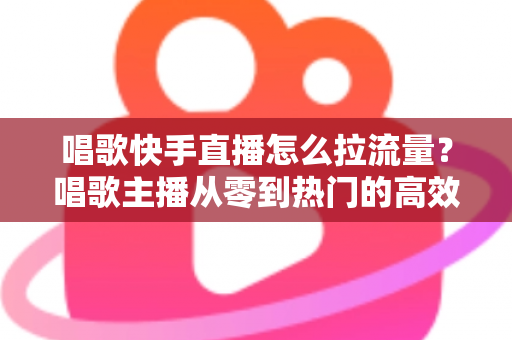 唱歌快手直播怎么拉流量?唱歌主播从零到热门的高效涨流量实战全攻略 唱歌快手直播怎么拉流量?唱歌主播从零到热门的高效涨流量实战全攻略