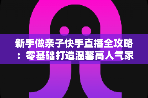 新手做亲子快手直播全攻略:零基础打造温馨高人气家庭直播间的实战秘籍 新手做亲子快手直播全攻略:零基础打造温馨高人气家庭直播间的实战秘籍