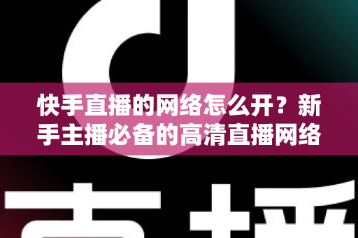 快手直播的网络怎么开?新手主播必备的高清直播网络配置完整指南 快手直播的网络怎么开?新手主播必备的高清直播网络配置完整指南