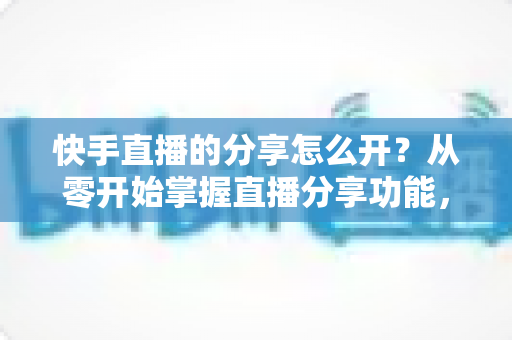 快手直播的分享怎么开?从零开始掌握直播分享功能,让你的直播间人气翻倍 快手直播的分享怎么开?从零开始掌握直播分享功能,让你的直播间人气翻倍