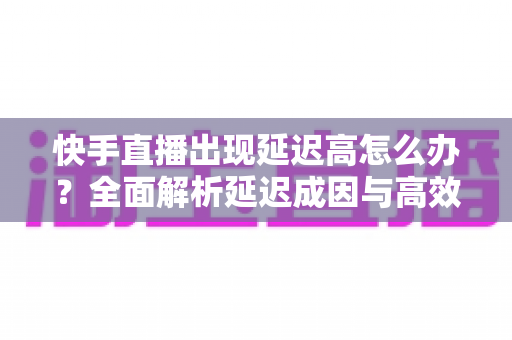 快手直播出现延迟高怎么办?全面解析延迟成因与高效解决方案指南 快手直播出现延迟高怎么办?全面解析延迟成因与高效解决方案指南
