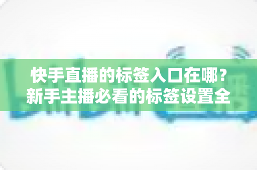 快手直播的标签入口在哪?新手主播必看的标签设置全攻略与上热门技巧 快手直播的标签入口在哪?新手主播必看的标签设置全攻略与上热门技巧