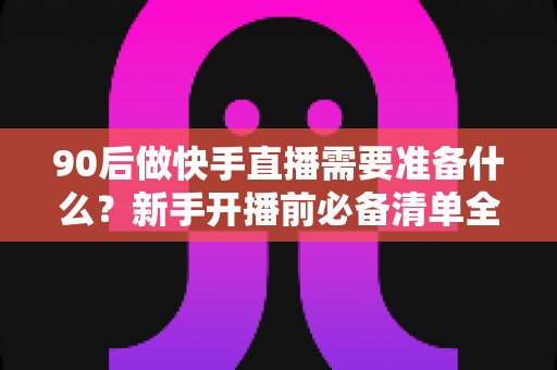 90后做快手直播需要准备什么?新手开播前必备清单全解析 90后做快手直播需要准备什么?新手开播前必备清单全解析
