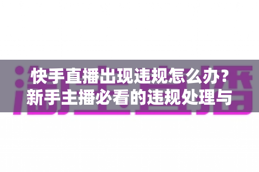 快手直播出现违规怎么办？新手主播必看的违规处理与预防全攻略