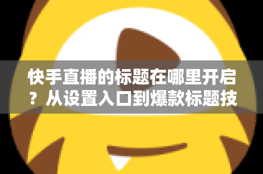 快手直播的标题在哪里开启？从设置入口到爆款标题技巧的全流程实用指南