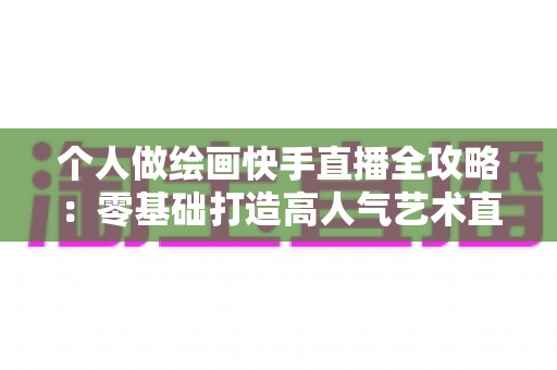 个人做绘画快手直播全攻略：零基础打造高人气艺术直播间的实用指南