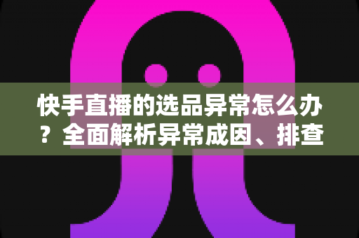 快手直播的选品异常怎么办？全面解析异常成因、排查步骤与实用解决方案
