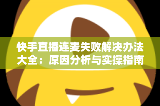 快手直播连麦失败解决办法大全：原因分析与实操指南一次讲透