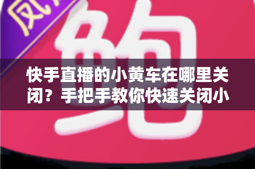 快手直播的小黄车在哪里关闭？手把手教你快速关闭小黄车的完整操作指南与常见问题全解析
