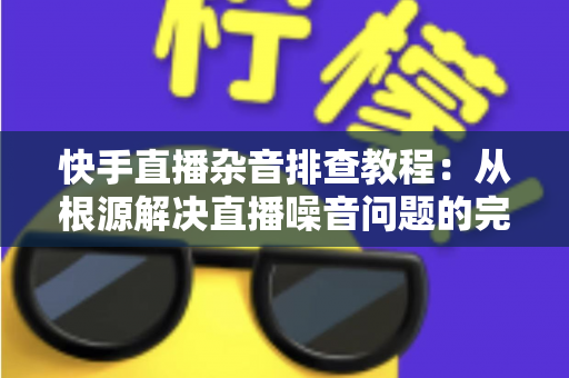 快手直播杂音排查教程：从根源解决直播噪音问题的完整指南