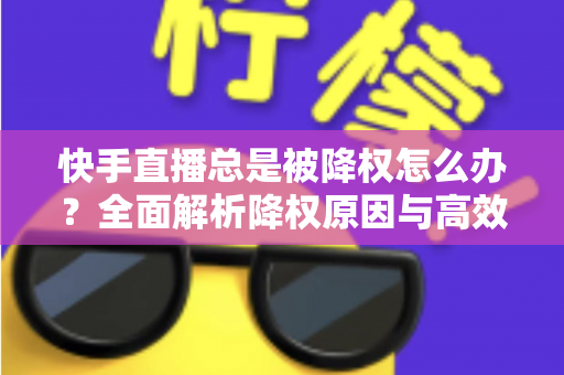 快手直播总是被降权怎么办？全面解析降权原因与高效自救方案，助你快速恢复流量