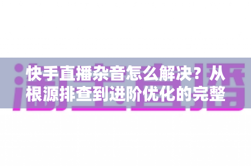 快手直播杂音怎么解决?从根源排查到进阶优化的完整降噪实战指南 快手直播杂音怎么解决?从根源排查到进阶优化的完整降噪实战指南