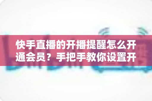 快手直播的开播提醒怎么开通会员？手把手教你设置开播提醒与开通会员权益的完整实用攻略