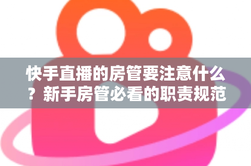 快手直播的房管要注意什么?新手房管必看的职责规范与避坑全攻略 快手直播的房管要注意什么?新手房管必看的职责规范与避坑全攻略