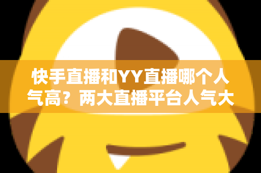 快手直播和YY直播哪个人气高？两大直播平台人气大比拼与深度解析