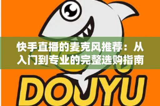 快手直播的麦克风推荐：从入门到专业的完整选购指南，让每一位主播的声音都自带“高级感”