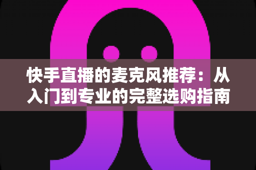 快手直播的麦克风推荐：从入门到专业的完整选购指南，让每一位主播的声音都自带“高级感”