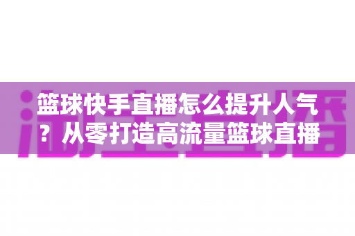 篮球快手直播怎么提升人气？从零打造高流量篮球直播间的实战指南