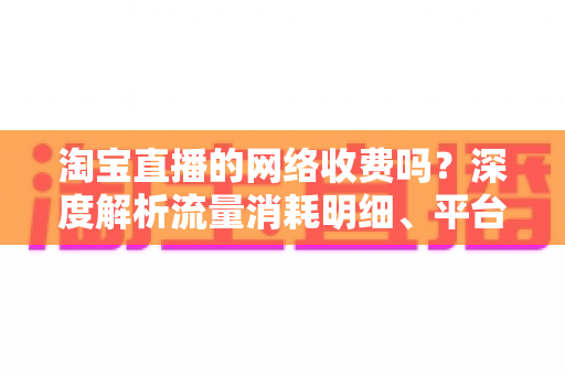 淘宝直播的网络收费吗？深度解析流量消耗明细、平台收费模式与省流量实用指南
