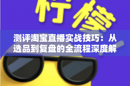 测评淘宝直播实战技巧：从选品到复盘的全流程深度解析与实操指南
