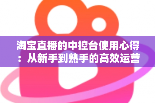 淘宝直播的中控台使用心得：从新手到熟手的高效运营实战指南