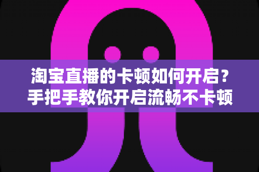淘宝直播的卡顿如何开启？手把手教你开启流畅不卡顿的淘宝直播体验
