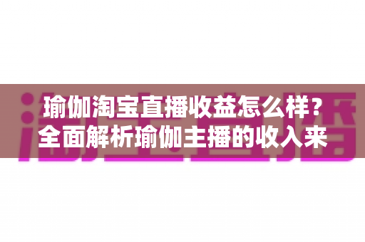 瑜伽淘宝直播收益怎么样？全面解析瑜伽主播的收入来源、变现模式与提升技巧