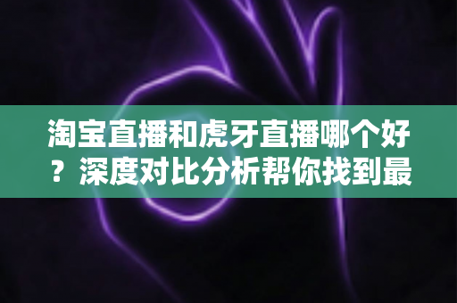 淘宝直播和虎牙直播哪个好？深度对比分析帮你找到最适合的直播平台