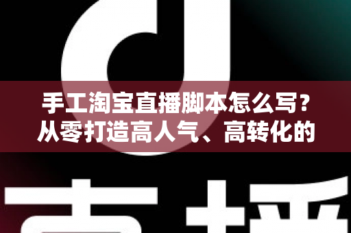 手工淘宝直播脚本怎么写？从零打造高人气、高转化的手工直播全流程指南
