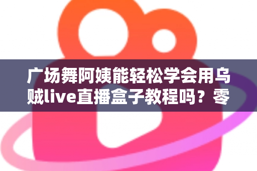 广场舞阿姨能轻松学会用乌贼live直播盒子教程吗？零基础也能上手的全攻略