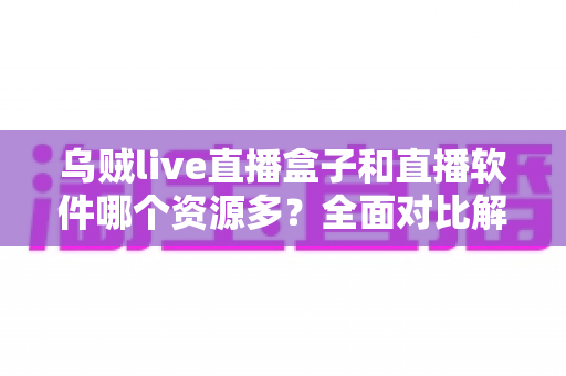 乌贼live直播盒子和直播软件哪个资源多？全面对比解析帮你做出最佳选择