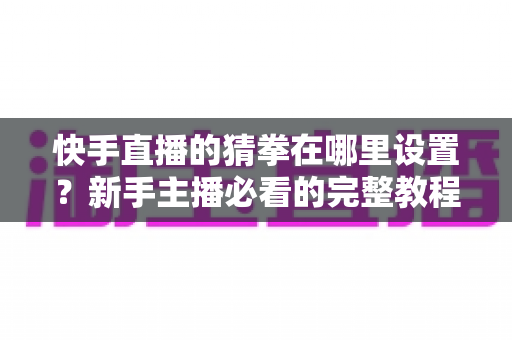 快手直播的猜拳在哪里设置？新手主播必看的完整教程与人气提升攻略