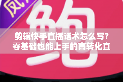 剪辑快手直播话术怎么写？零基础也能上手的高转化直播脚本创作全攻略