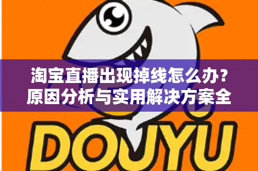 淘宝直播出现掉线怎么办？原因分析与实用解决方案全攻略