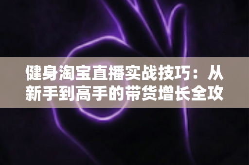 健身淘宝直播实战技巧：从新手到高手的带货增长全攻略