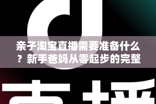 亲子淘宝直播需要准备什么？新手爸妈从零起步的完整筹备指南