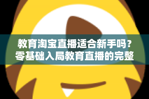 教育淘宝直播适合新手吗?零基础入局教育直播的完整指南与实战攻略 教育淘宝直播适合新手吗?零基础入局教育直播的完整指南与实战攻略